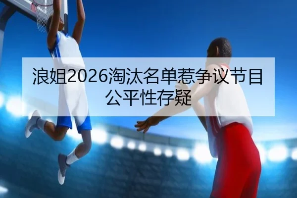 浪姐2026淘汰名单惹争议节目公平性存疑