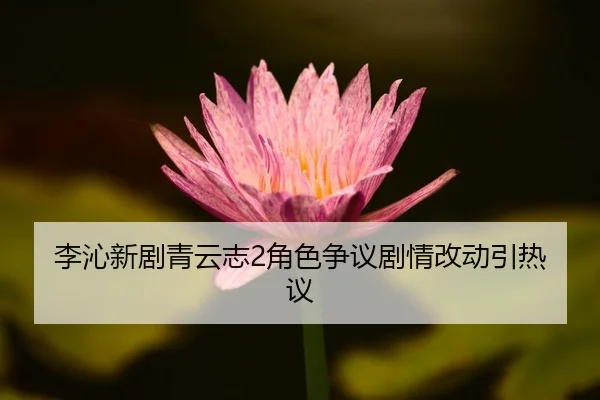 李沁新剧青云志2角色争议剧情改动引热议